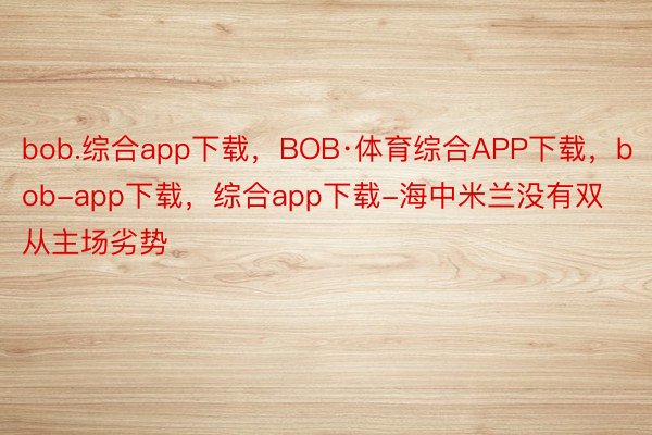 bob.综合app下载，BOB·体育综合APP下载，bob-app下载，综合app下载-海中米兰没有双从主场劣势
