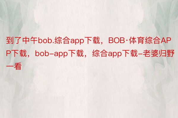 到了中午bob.综合app下载，BOB·体育综合APP下载，bob-app下载，综合app下载-老婆归野一看