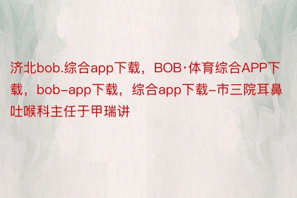 济北bob.综合app下载，BOB·体育综合APP下载，bob-app下载，综合app下载-市三院耳鼻吐喉科主任于甲瑞讲