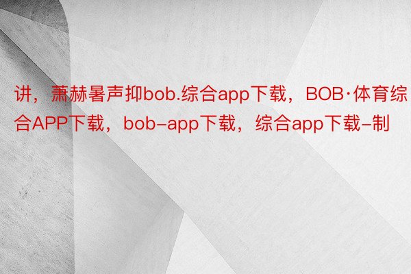 讲，萧赫暑声抑bob.综合app下载，BOB·体育综合APP下载，bob-app下载，综合app下载-制