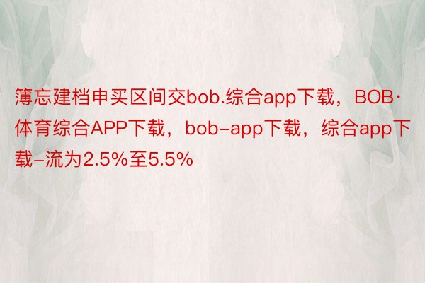 簿忘建档申买区间交bob.综合app下载，BOB·体育综合APP下载，bob-app下载，综合app下载-流为2.5%至5.5%